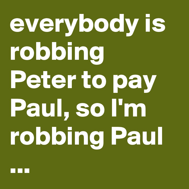 everybody is robbing Peter to pay Paul, so I'm robbing Paul ...