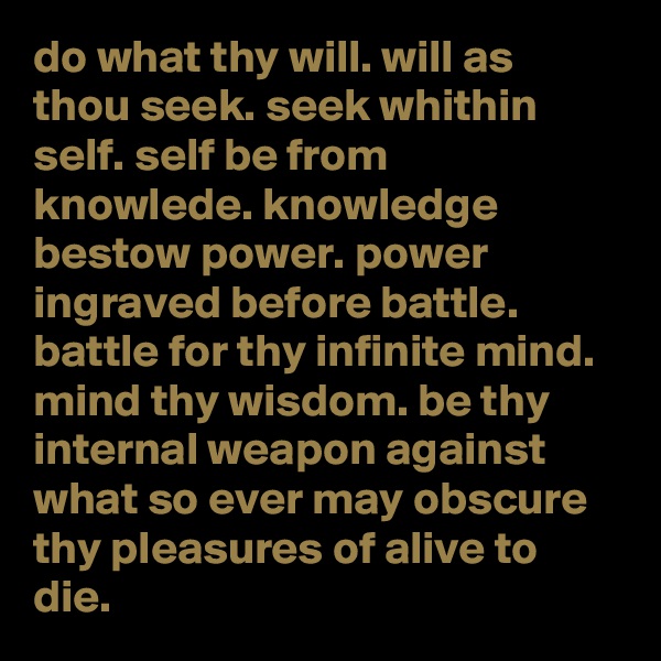 do what thy will. will as thou seek. seek whithin self. self be from knowlede. knowledge bestow power. power ingraved before battle. battle for thy infinite mind. mind thy wisdom. be thy internal weapon against what so ever may obscure thy pleasures of alive to die.  