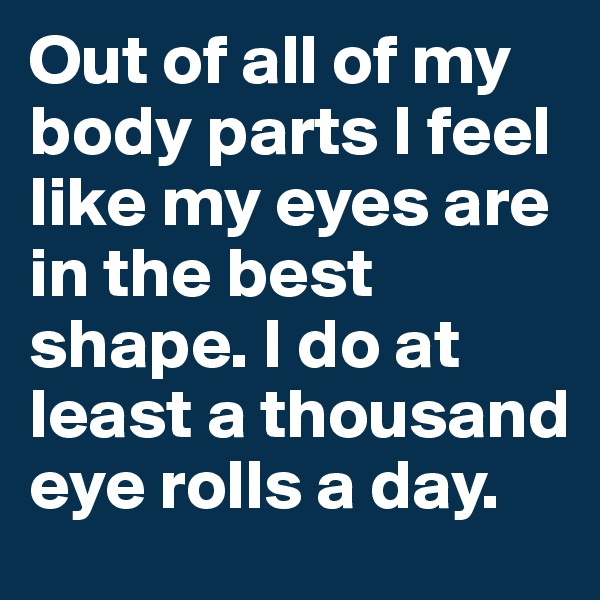 Out of all of my body parts I feel like my eyes are in the best shape. I do at least a thousand eye rolls a day. 