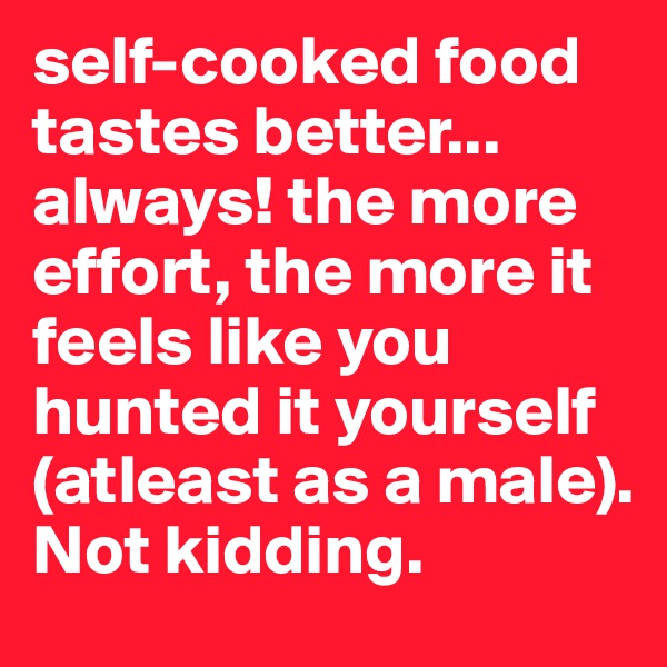 self-cooked food tastes better... always! the more effort, the more it feels like you hunted it yourself (atleast as a male). 
Not kidding.
