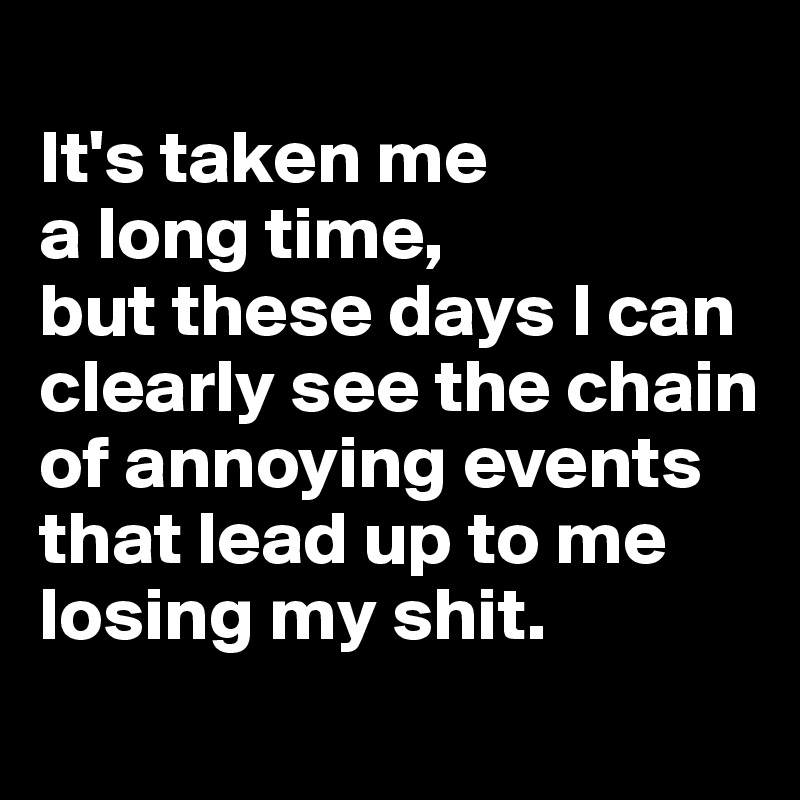 
It's taken me 
a long time, 
but these days I can clearly see the chain of annoying events that lead up to me losing my shit.
