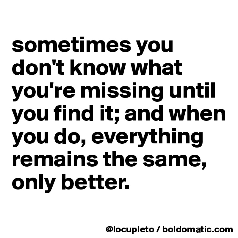 
sometimes you don't know what you're missing until you find it; and when you do, everything remains the same, only better. 
