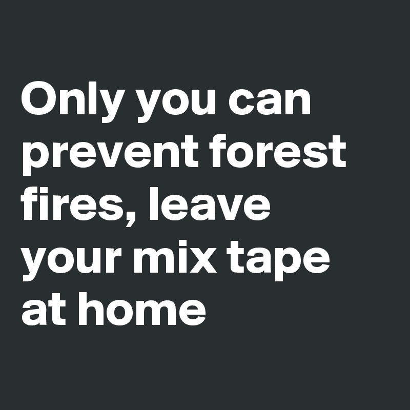 
Only you can prevent forest fires, leave your mix tape at home
