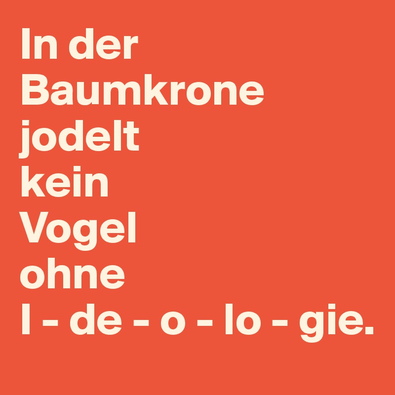 In der Baumkrone jodelt 
kein 
Vogel 
ohne 
I - de - o - lo - gie.