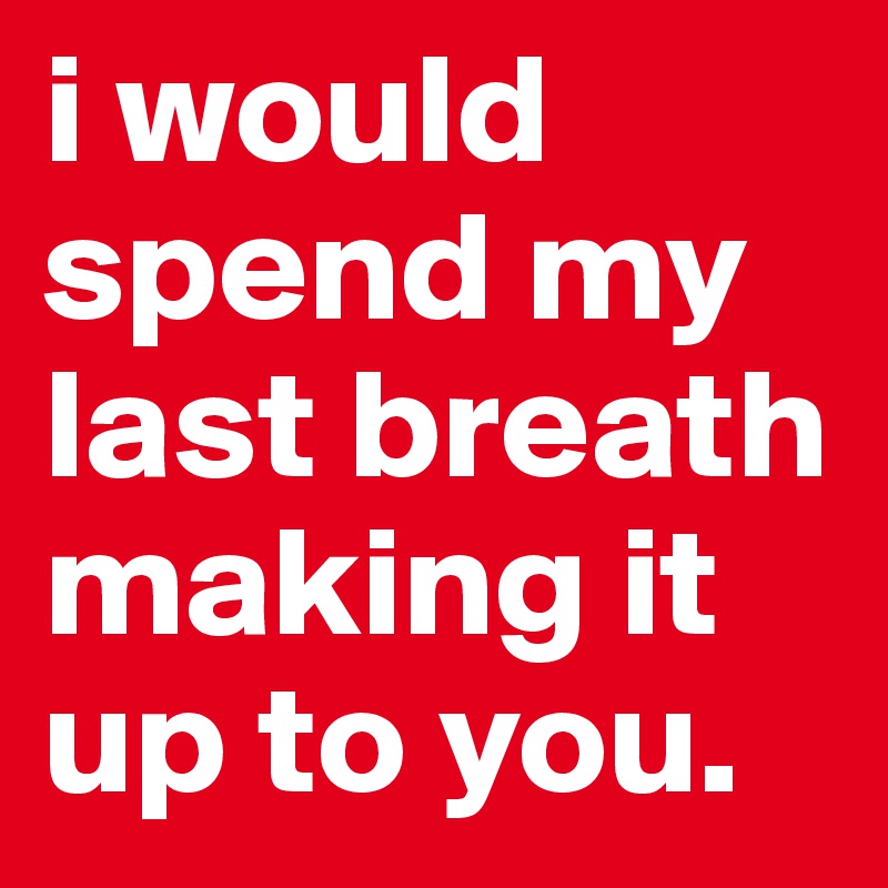 i would spend my last breath making it up to you.