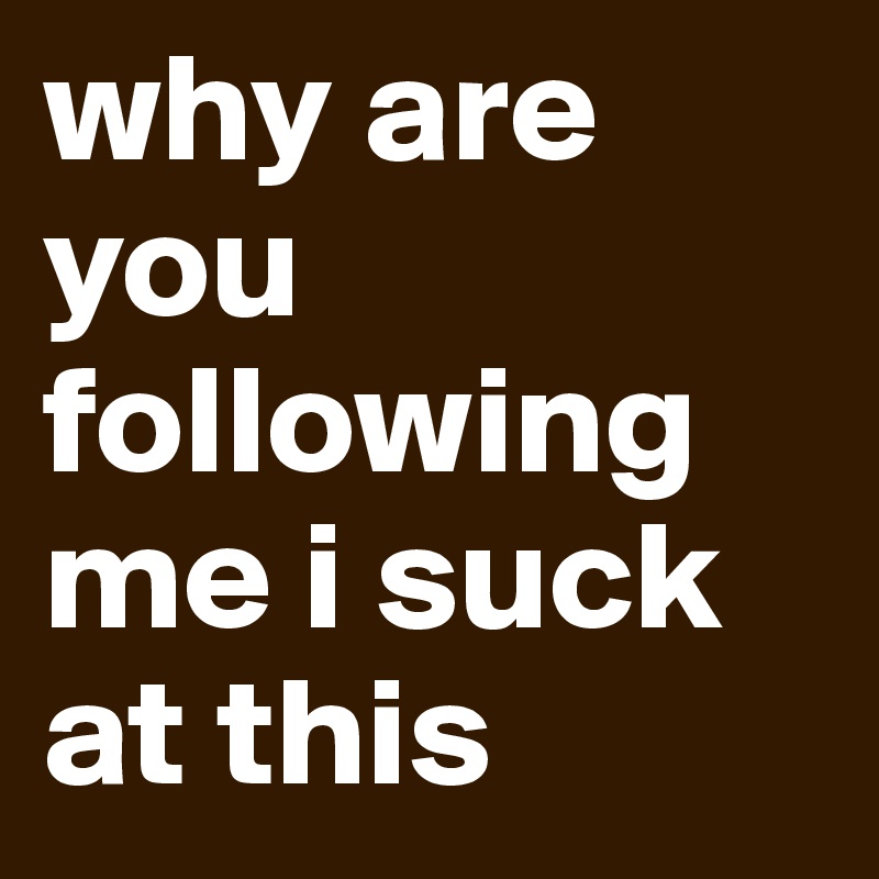 why are you following me i suck at this 