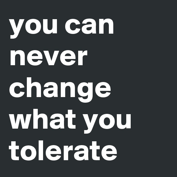 you can never change what you tolerate