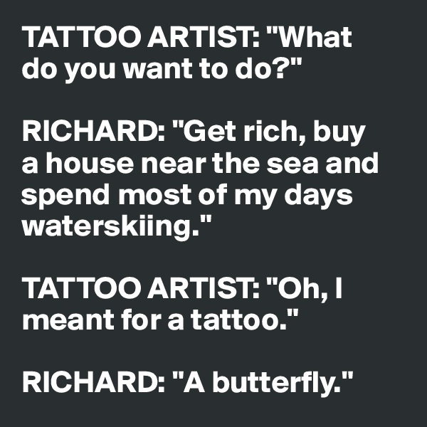 TATTOO ARTIST: "What 
do you want to do?"

RICHARD: "Get rich, buy 
a house near the sea and spend most of my days waterskiing."

TATTOO ARTIST: "Oh, I meant for a tattoo."

RICHARD: "A butterfly."