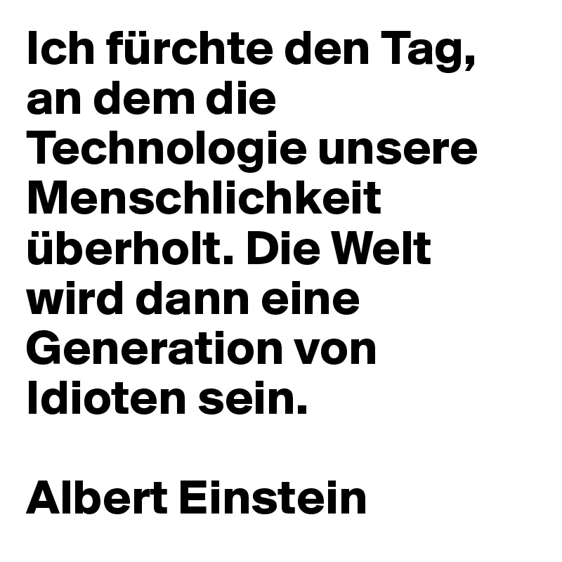 Ich fürchte den Tag, an dem die Technologie unsere Menschlichkeit überholt. Die Welt wird dann eine Generation von Idioten sein.

Albert Einstein