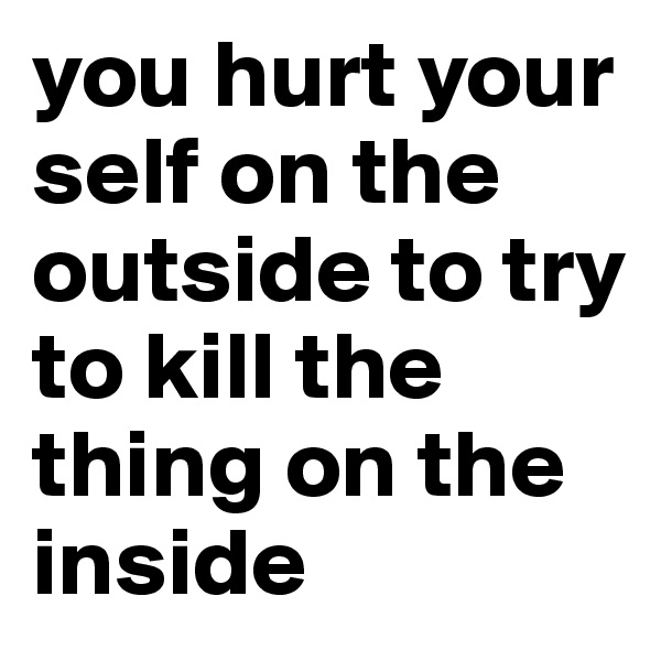 you hurt your self on the outside to try to kill the thing on the inside