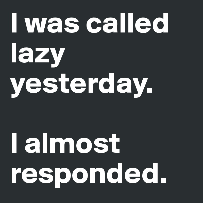 I was called lazy yesterday. 

I almost responded. 