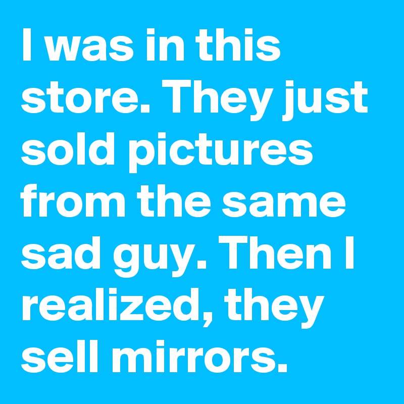 I was in this store. They just sold pictures from the same sad guy. Then I realized, they sell mirrors. 