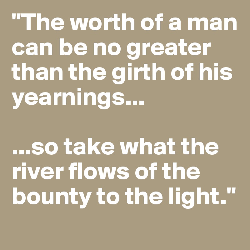 "The worth of a man can be no greater than the girth of his yearnings...

...so take what the river flows of the bounty to the light."