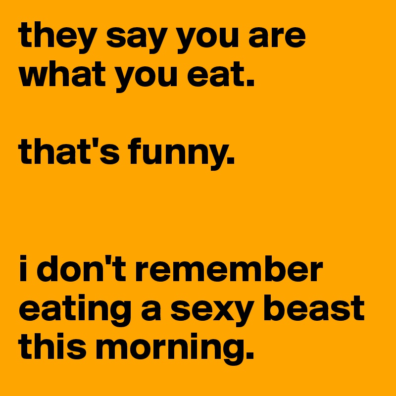 they say you are what you eat. 

that's funny.


i don't remember eating a sexy beast this morning. 