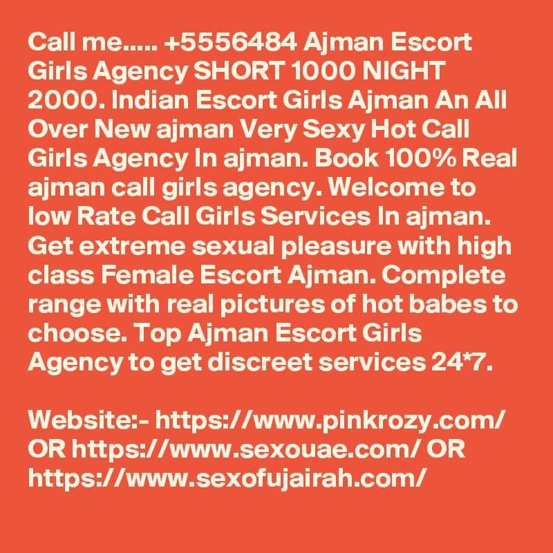 Call me..... +5556484 Ajman Escort Girls Agency SHORT 1000 NIGHT 2000. Indian Escort Girls Ajman An All Over New ajman Very Sexy Hot Call Girls Agency In ajman. Book 100% Real ajman call girls agency. Welcome to low Rate Call Girls Services In ajman. Get extreme sexual pleasure with high class Female Escort Ajman. Complete range with real pictures of hot babes to choose. Top Ajman Escort Girls Agency to get discreet services 24*7.

Website:- https://www.pinkrozy.com/ OR https://www.sexouae.com/ OR https://www.sexofujairah.com/
