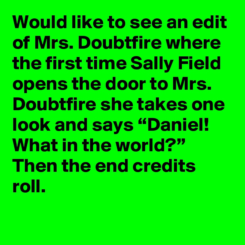 Would like to see an edit of Mrs. Doubtfire where the first time Sally Field opens the door to Mrs. Doubtfire she takes one look and says “Daniel! What in the world?” Then the end credits roll.