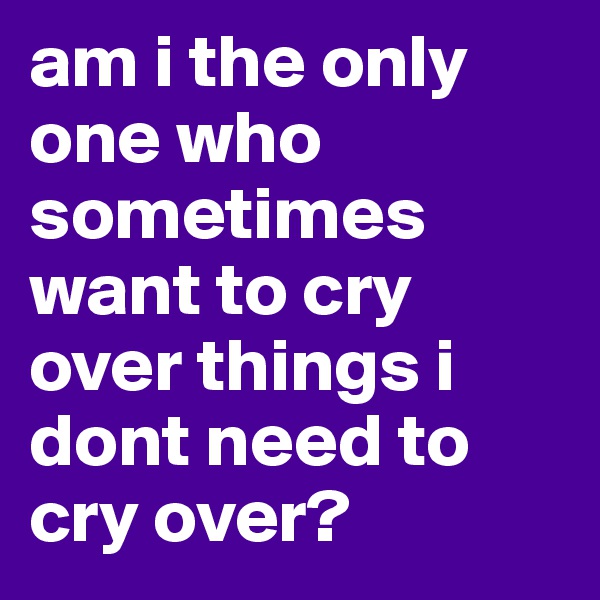 am i the only one who sometimes want to cry over things i dont need to cry over? 