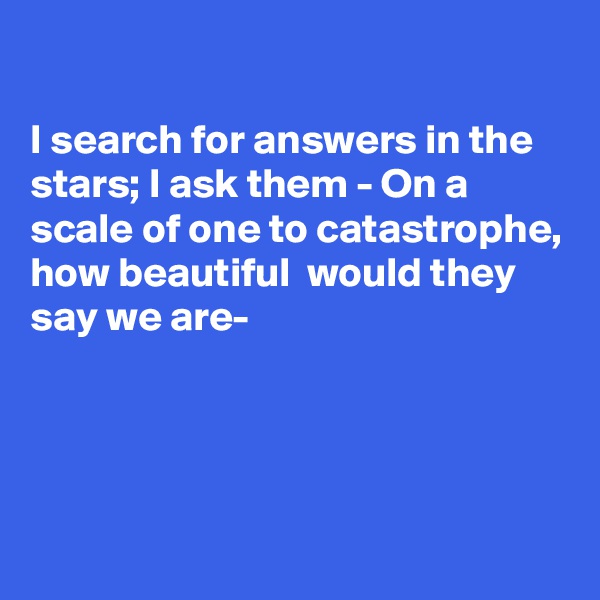 

I search for answers in the stars; I ask them - On a scale of one to catastrophe, how beautiful  would they say we are-




