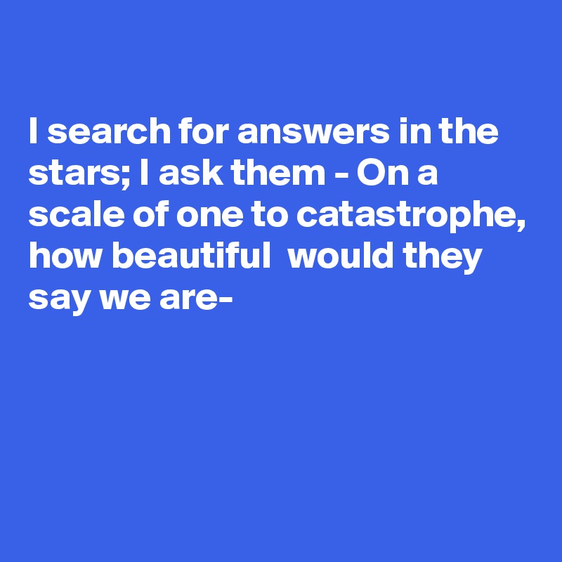 

I search for answers in the stars; I ask them - On a scale of one to catastrophe, how beautiful  would they say we are-




