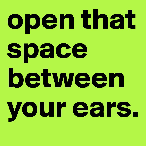 open that space between your ears.