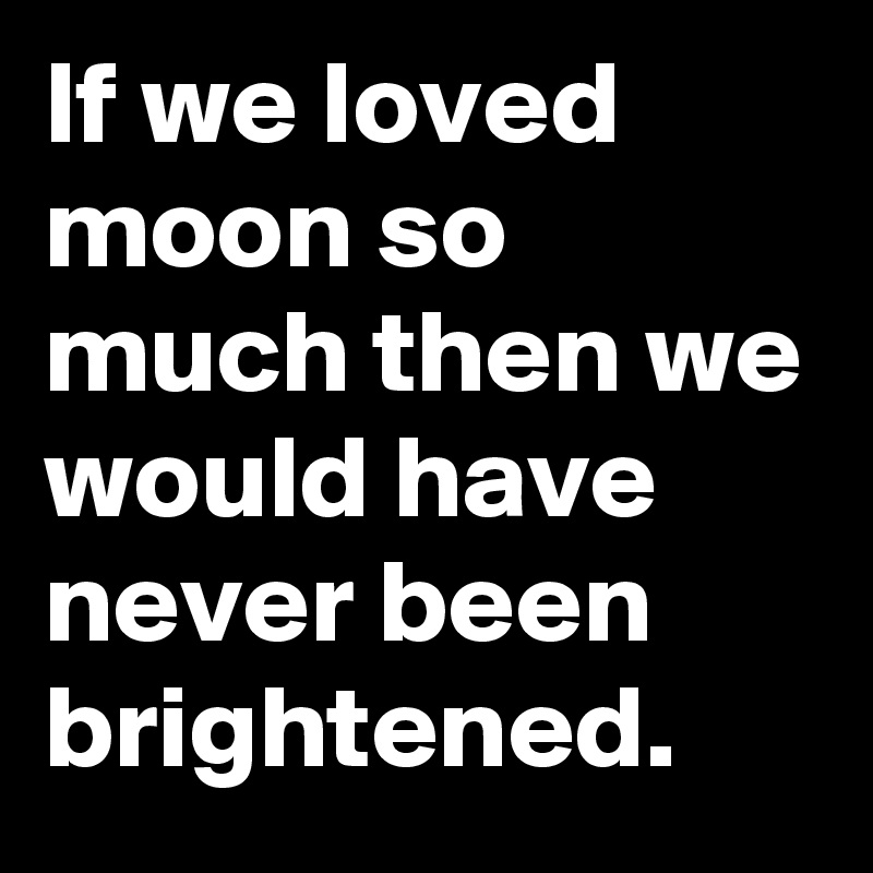 If we loved moon so much then we would have never been brightened.