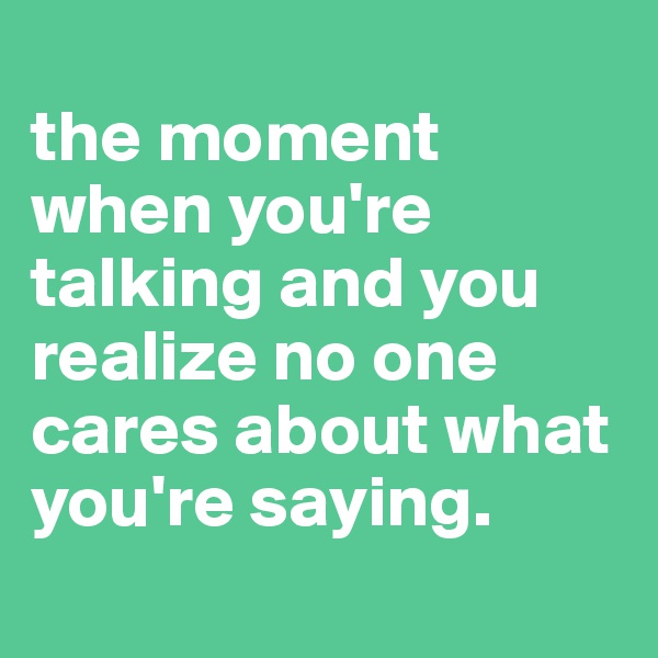 
the moment when you're talking and you realize no one cares about what you're saying.
