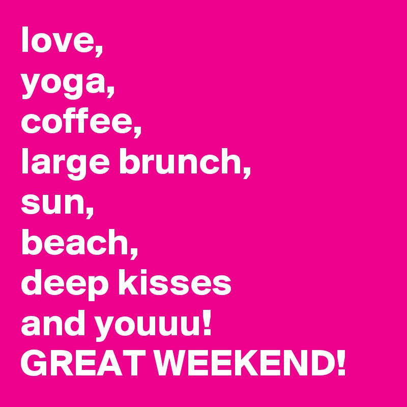 love,
yoga,
coffee,
large brunch,
sun,
beach,
deep kisses
and youuu!
GREAT WEEKEND!