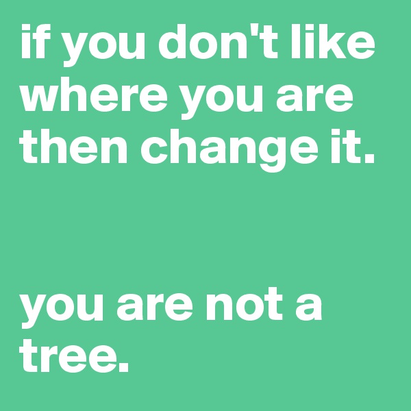 if you don't like where you are then change it.


you are not a tree.
