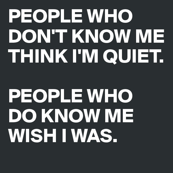 PEOPLE WHO DON'T KNOW ME THINK I'M QUIET. 

PEOPLE WHO DO KNOW ME WISH I WAS.