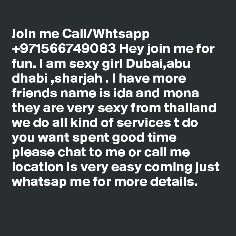 
Join me Call/Whtsapp +971566749083 Hey join me for fun. I am sexy girl Dubai,abu dhabi ,sharjah . I have more friends name is ida and mona they are very sexy from thaliand we do all kind of services t do you want spent good time please chat to me or call me location is very easy coming just whatsap me for more details.

