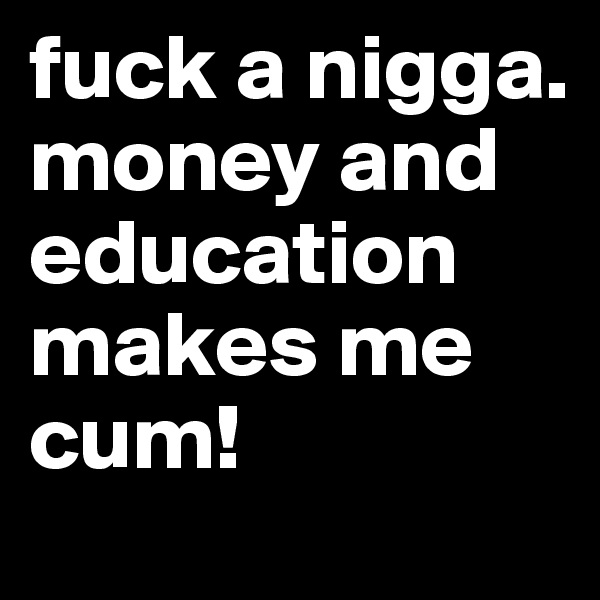 fuck a nigga. money and education makes me cum!