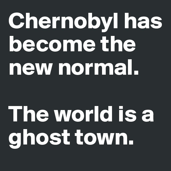 Chernobyl has become the new normal. 

The world is a ghost town. 