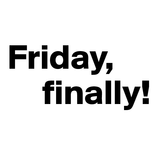 
Friday,
     finally!
