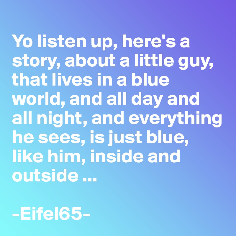 
Yo listen up, here's a story, about a little guy, that lives in a blue world, and all day and all night, and everything he sees, is just blue, like him, inside and outside ...

-Eifel65-