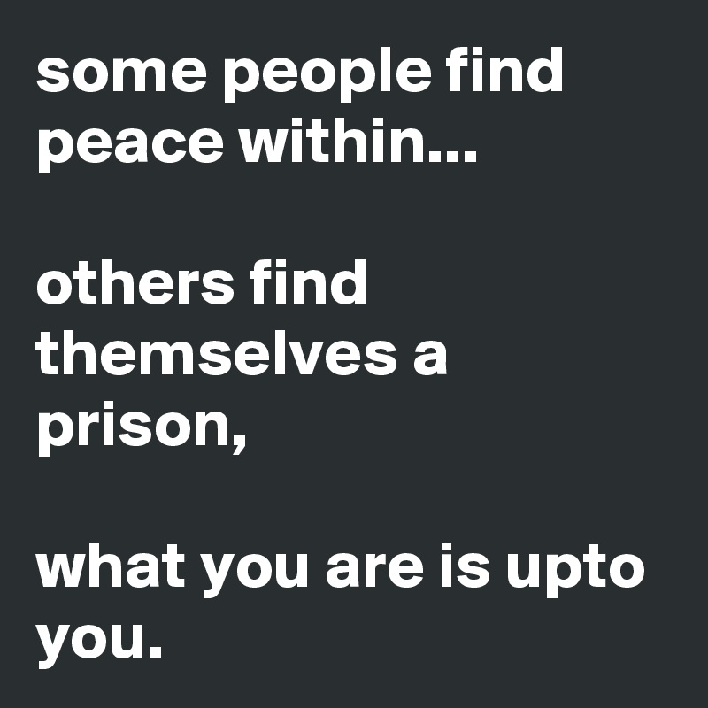 some people find peace within...

others find themselves a prison,

what you are is upto you.