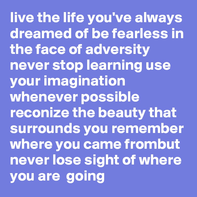 live the life you've always dreamed of be fearless in the face of adversity never stop learning use your imagination whenever possible reconize the beauty that surrounds you remember where you came frombut never lose sight of where you are  going