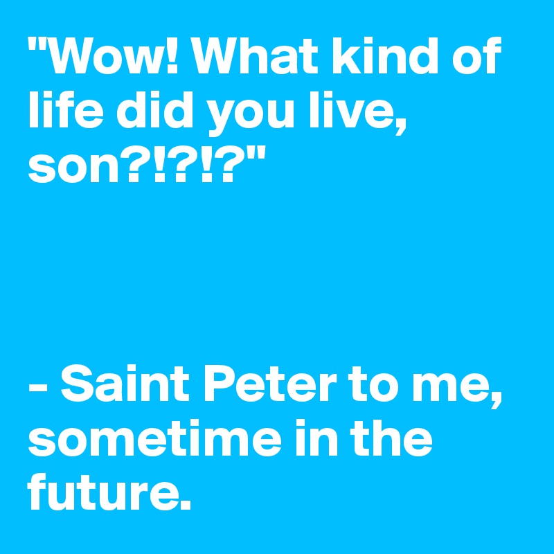 "Wow! What kind of life did you live, son?!?!?" 



- Saint Peter to me, sometime in the future.