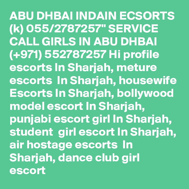 ABU DHBAI INDAIN ECSORTS (k) 055/2787257" SERVICE CALL GIRLS IN ABU DHBAI  (+971) 552787257 Hi profile escorts In Sharjah, meture escorts  In Sharjah, housewife Escorts In Sharjah, bollywood model escort In Sharjah, punjabi escort girl In Sharjah,  student  girl escort In Sharjah, air hostage escorts  In Sharjah, dance club girl escort 