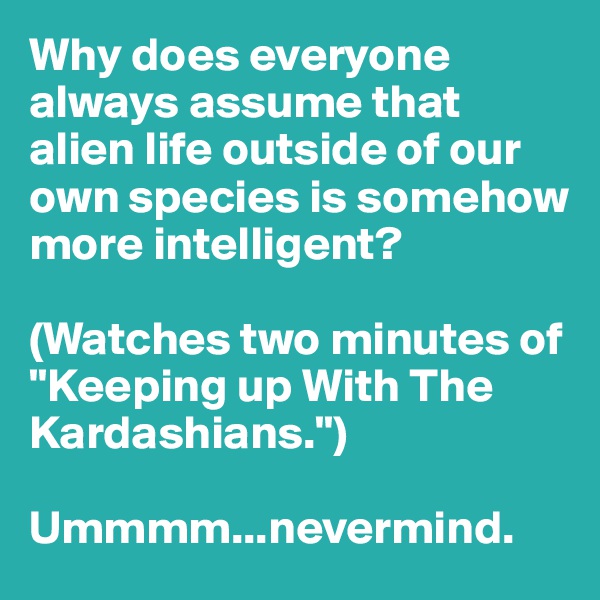 Why does everyone always assume that alien life outside of our own species is somehow more intelligent? 

(Watches two minutes of "Keeping up With The Kardashians.")

Ummmm...nevermind.