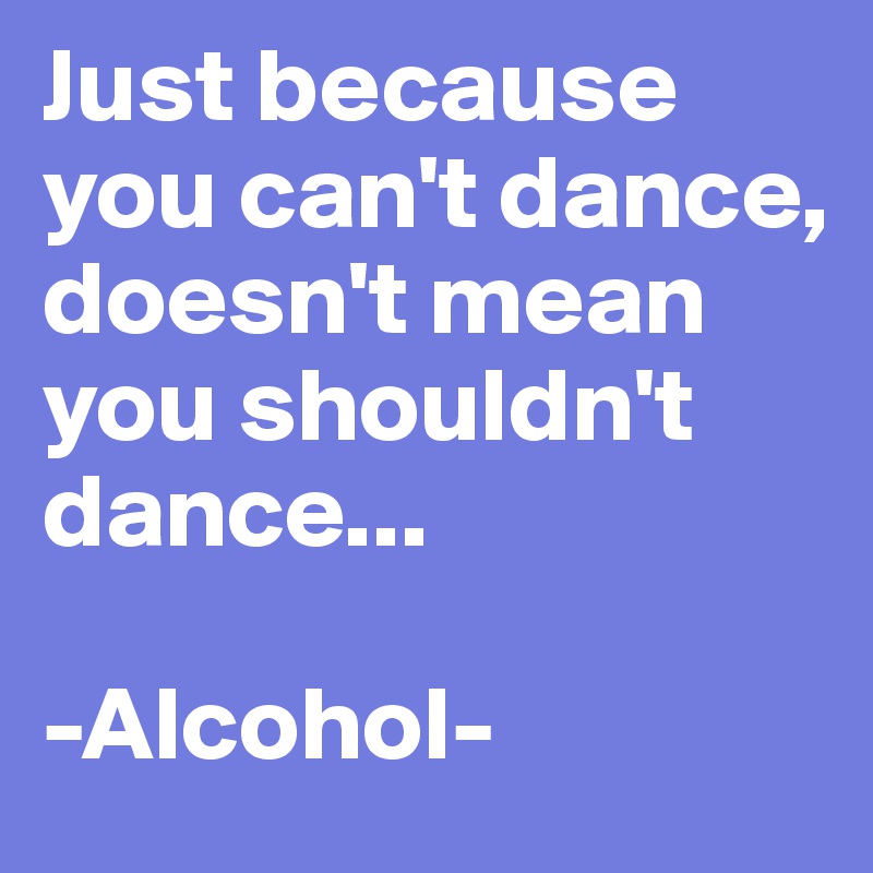 Just because you can't dance, doesn't mean you shouldn't dance...

-Alcohol-