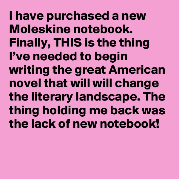 I have purchased a new Moleskine notebook. Finally, THIS is the thing I’ve needed to begin writing the great American novel that will will change the literary landscape. The thing holding me back was the lack of new notebook!