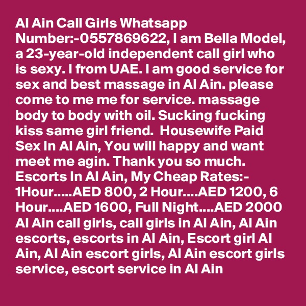Al Ain Call Girls Whatsapp Number:-0557869622, I am Bella Model, a 23-year-old independent call girl who is sexy. I from UAE. I am good service for sex and best massage in Al Ain. please come to me me for service. massage body to body with oil. Sucking fucking kiss same girl friend.  Housewife Paid Sex In Al Ain, You will happy and want meet me agin. Thank you so much.  Escorts In Al Ain, My Cheap Rates:- 1Hour.....AED 800, 2 Hour....AED 1200, 6 Hour....AED 1600, Full Night....AED 2000 
Al Ain call girls, call girls in Al Ain, Al Ain escorts, escorts in Al Ain, Escort girl Al Ain, Al Ain escort girls, Al Ain escort girls service, escort service in Al Ain