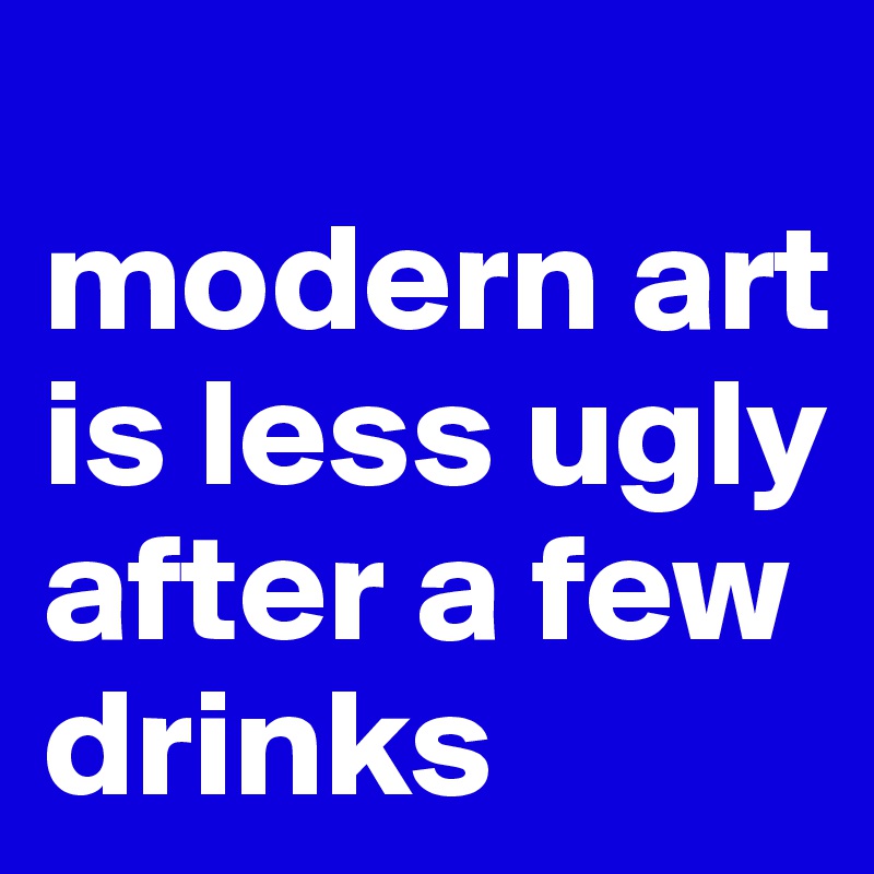 
modern art is less ugly after a few drinks