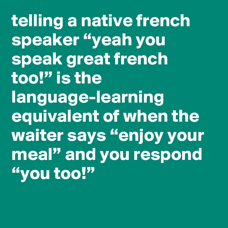 telling a native french speaker “yeah you speak great french too!” is the language-learning equivalent of when the waiter says “enjoy your meal” and you respond “you too!”