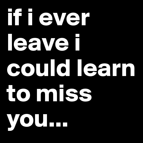 if i ever leave i could learn to miss you...