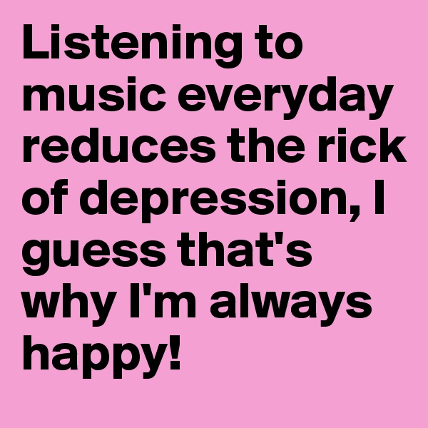 Listening to music everyday reduces the rick of depression, I guess that's why I'm always happy! 