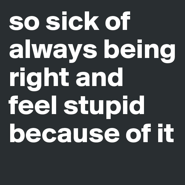 so sick of always being right and feel stupid because of it