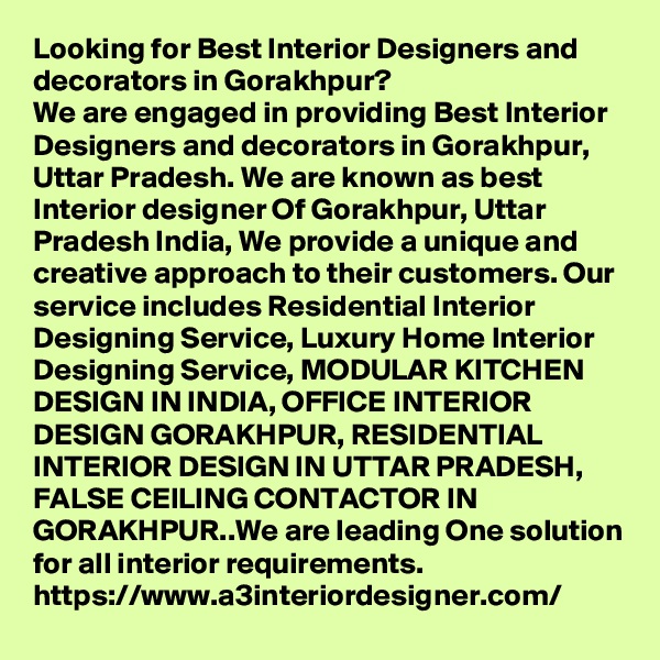 Looking for Best Interior Designers and decorators in Gorakhpur?
We are engaged in providing Best Interior Designers and decorators in Gorakhpur, Uttar Pradesh. We are known as best Interior designer Of Gorakhpur, Uttar Pradesh India, We provide a unique and creative approach to their customers. Our service includes Residential Interior Designing Service, Luxury Home Interior Designing Service, MODULAR KITCHEN DESIGN IN INDIA, OFFICE INTERIOR DESIGN GORAKHPUR, RESIDENTIAL INTERIOR DESIGN IN UTTAR PRADESH, FALSE CEILING CONTACTOR IN GORAKHPUR..We are leading One solution for all interior requirements.
https://www.a3interiordesigner.com/