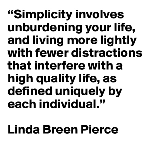 “Simplicity involves unburdening your life, and living more lightly with fewer distractions that interfere with a high quality life, as defined uniquely by each individual.” 

Linda Breen Pierce