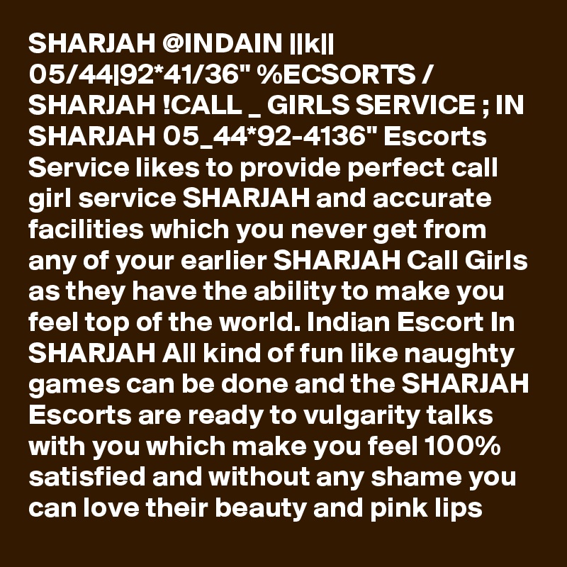 SHARJAH @INDAIN ||k|| 05/44|92*41/36" %ECSORTS / SHARJAH !CALL _ GIRLS SERVICE ; IN SHARJAH 05_44*92-4136" Escorts Service likes to provide perfect call girl service SHARJAH and accurate facilities which you never get from any of your earlier SHARJAH Call Girls as they have the ability to make you feel top of the world. Indian Escort In SHARJAH All kind of fun like naughty games can be done and the SHARJAH Escorts are ready to vulgarity talks with you which make you feel 100% satisfied and without any shame you can love their beauty and pink lips